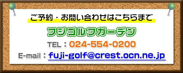 ご予約・お問い合わせはこちらまで　フジゴルフガーデン　TEL：024-554-0200　E-mail: fuji-golf@crest.ocn.ne.jp
