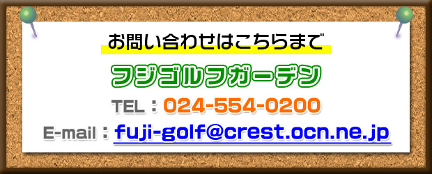 お問い合わせはこちらまで　フジゴルフガーデン　TEL：024-554-0200　E-mail: fuji-golf@crest.ocn.ne.jp